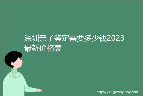 深圳亲子鉴定需要多少钱2023最新价格表