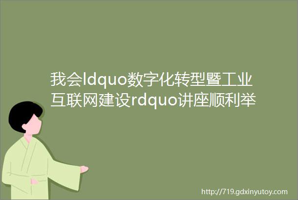 我会ldquo数字化转型暨工业互联网建设rdquo讲座顺利举行